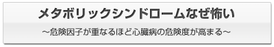 メタボリックシンドロームなぜ怖い ～危険因子が重なるほど 心臓病の危険度が高まる～ 